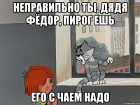 неправильно ты, дядя фёдор, пирог ешь его с чаем надо