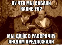 ну что мы собаки какие-то? мы даже в рассрочку людям предложили