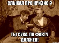 слыхал про кризис ? ты сука, по факту должен!