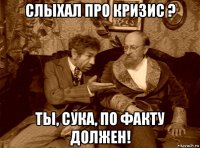 слыхал про кризис ? ты, сука, по факту должен!