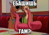 ебашишь там?