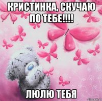 кристинка, скучаю по тебе!!!! люлю тебя