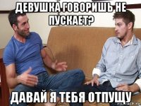 девушка говоришь не пускает? давай я тебя отпущу