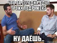 что за сегодня вдул троих подружек? ну даёшь..