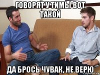 говорят у тимы вот такой да брось чувак, не верю