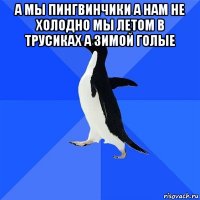 а мы пингвинчики а нам не холодно мы летом в трусиках а зимой голые 