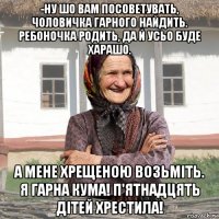 -ну шо вам посоветувать, чоловичка гарного найдить. ребоночка родить, да й усьо буде харашо. а мене хрещеною возьміть. я гарна кума! п'ятнадцять дітей хрестила!