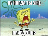 ну когда ты уже приедешь?