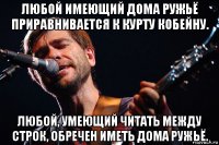 любой имеющий дома ружьё приравнивается к курту кобейну. любой, умеющий читать между строк, обречен иметь дома ружьё.