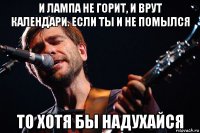 и лампа не горит, и врут календари. если ты и не помылся то хотя бы надухайся