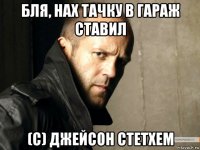 бля, нах тачку в гараж ставил (с) джейсон стетхем