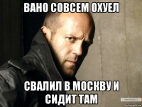 вано совсем охуел свалил в москву и сидит там