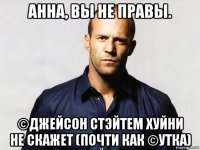 анна, вы не правы. ©джейсон стэйтем хуйни не скажет (почти как ©утка)