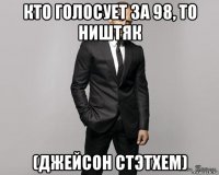 кто голосует за 98, то ништяк (джейсон стэтхем)