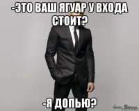 -это ваш ягуар у входа стоит? -я допью?