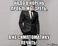 надо в корень проблемы зреть, а не симптоматику лечить!