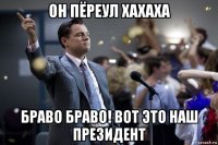 он пёреул хахаха браво браво! вот это наш президент