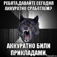 ребята,давайте сегодня аккуратно сработаем? аккуратно били прикладами.