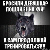 бросили девушка? пошли её на хуй! а сам продолжай тренироваться!!!