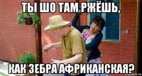 ты шо там ржёшь, как зебра африканская?