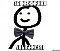 ты не жирная улыбнись))