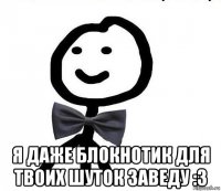  я даже блокнотик для твоих шуток заведу :3