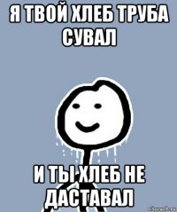 я твой хлеб труба сувал и ты хлеб не даставал