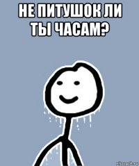 не питушок ли ты часам? 