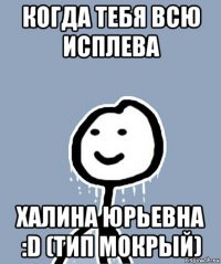 когда тебя всю исплева халина юрьевна :d (тип мокрый)