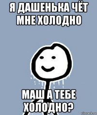 я дашенька чёт мне холодно маш а тебе холодно?