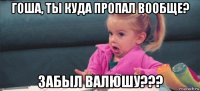 гоша, ты куда пропал вообще? забыл валюшу???