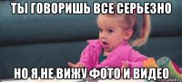 ты говоришь все серьезно но я не вижу фото и видео