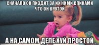 сначало он пиздит за их ними спинами что он крутой а на самом деле хуй простой