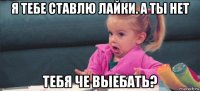 я тебе ставлю лайки. а ты нет тебя че выебать?