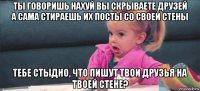 ты говоришь нахуй вы скрываете друзей а сама стираешь их посты со своей стены тебе стыдно, что пишут твои друзья на твоей стене?