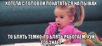 хотела с головой покататься на лыжах то блять темно, то блять работаем, хуй его знает