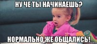 ну че ты начинаешь? нормально же общались!