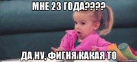 мне 23 года???? да ну, фигня какая то