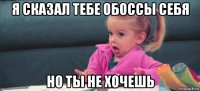 я сказал тебе обоссы себя но ты не хочешь