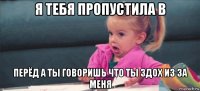 я тебя пропустила в перёд а ты говоришь что ты здох из за меня