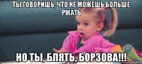 ты говоришь, что не можешь больше ржать но ты, блять, борзова!!!