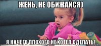 жень, не обижайся) я ничего плохого не хотел сделать!