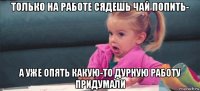 только на работе сядешь чай попить- а уже опять какую-то дурную работу придумали