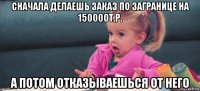 сначала делаешь заказ по загранице на 150000т.р. а потом отказываешься от него