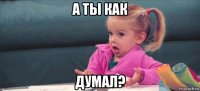 а ты как думал?