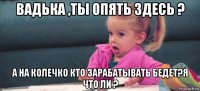 вадька ,ты опять здесь ? а на колечко кто зарабатывать бедет?я что ли ?