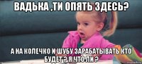 вадька ,ти опять здесь? а на колечко и шубу зарабатывать кто будет ? я что ли ?