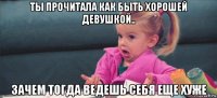 ты прочитала как быть хорошей девушкой.. зачем тогда ведешь себя еще хуже