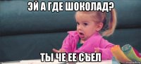 эй а где шоколад? ты че ее съел