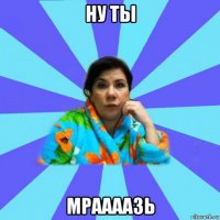 ну ты мраааазь